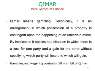 QIMAR
Pure Games of Chance
● Qimar means gambling. Technically, it is an
arrangement in which possession of a property is
contingent upon the happening of an uncertain event.
By implication it applies to a situation in which there is
a loss for one party and a gain for the other without
specifying which party will lose and which will gain.
● Gambling and wagering contracts fall in ambit of Qimar
67
 