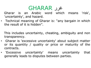 GHARAR ‫غرر‬
Gharar is an Arabic word which means 'risk',
'uncertainty', and hazard.
• Technical meaning of Gharar is: “any bargain in which
the result of it is hidden”.
This includes uncertainty, cheating, ambiguity and non
transparency.
• Gharar is 'excessive uncertainty' about subject matter
or its quantity / quality or price or maturity of the
contracts.
• 'Excessive uncertainty' means uncertainty that
generally leads to disputes between parties.
 