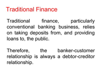 Traditional Finance
Traditional finance, particularly
conventional banking business, relies
on taking deposits from, and providing
loans to, the public.
Therefore, the banker-customer
relationship is always a debtor-creditor
relationship.
 