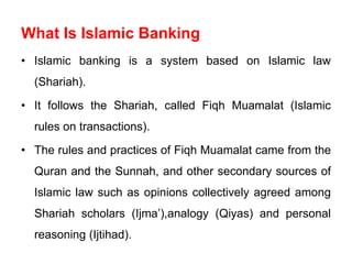 What Is Islamic Banking
• Islamic banking is a system based on Islamic law
(Shariah).
• It follows the Shariah, called Fiqh Muamalat (Islamic
rules on transactions).
• The rules and practices of Fiqh Muamalat came from the
Quran and the Sunnah, and other secondary sources of
Islamic law such as opinions collectively agreed among
Shariah scholars (Ijma’),analogy (Qiyas) and personal
reasoning (Ijtihad).
 