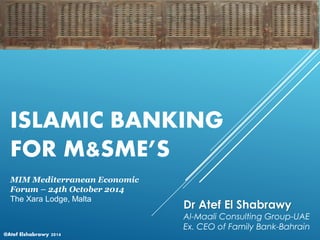 @Atef Elshabrawy 2014
ISLAMIC BANKING
FOR M&SME’S
Dr Atef El Shabrawy
Al-Maali Consulting Group-UAE
Ex. CEO of Family Bank-Bahrain
MIM Mediterranean Economic
Forum – 24th October 2014
The Xara Lodge, Malta
 