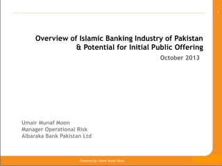 1

Overview of Islamic Banking Industry of Pakistan
& Potential for Initial Public Offering
October 2013

Umair Munaf Moon
Manager Operational Risk
Albaraka Bank Pakistan Ltd

The 8th GSM, Nov 2009, Manama, Pakistan

Prepared By: Umair Munaf Moon

 