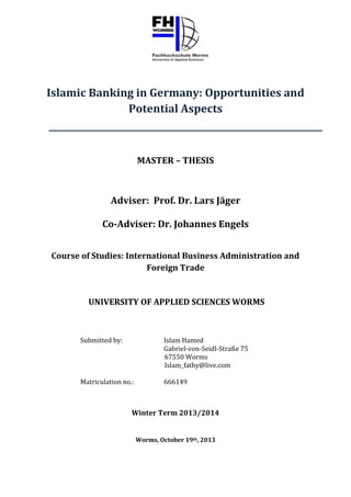 Islamic Banking in Germany: Opportunities and
Potential Aspects

MASTER – THESIS

Adviser: Prof. Dr. Lars Jäger
Co-Adviser: Dr. Johannes Engels
Course of Studies: International Business Administration and
Foreign Trade

UNIVERSITY OF APPLIED SCIENCES WORMS

Submitted by:

Islam Hamed
Gabriel-von-Seidl-Straße 75
67550 Worms
Islam_fathy@live.com

Matriculation no.:

666149

Winter Term 2013/2014
Worms, October 19th, 2013

 