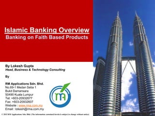 © 2015 RM Applications Sdn. Bhd. (The information contained herein is subject to change without notice)
Islamic Banking Overview
Banking on Faith Based Products
By Lokesh Gupta
Head, Business & Technology Consulting
By
RM Applications Sdn. Bhd.
No.69-1 Medan Setia 1
Bukit Damansara
50490 Kuala Lumpur
Tel: +603-20932677
Fax: +603-20932607
Website : www.rma.com.my
Email : lokesh@rma.com.my
 
