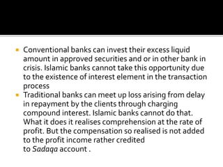 Conventional banks can invest their excess liquid
amount in approved securities and or in other bank in
crisis. Islamic banks cannot take this opportunity due
to the existence of interest element in the transaction
process
 Traditional banks can meet up loss arising from delay
in repayment by the clients through charging
compound interest. Islamic banks cannot do that.
What it does it realises comprehension at the rate of
profit. But the compensation so realised is not added
to the profit income rather credited
to Sadaqa account .
 