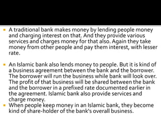 A traditional bank makes money by lending people money
and charging interest on that. And they provide various
services and charges money for that also. Again they take
money from other people and pay them interest, with lesser
rate.
 An Islamic bank also lends money to people. But it is kind of
a business agreement between the bank and the borrower.
The borrower will run the business while bank will look over.
The profit of that business will be shared between the bank
and the borrower in a prefixed rate documented earlier in
the agreement. Islamic bank also provide services and
charge money.
 When people keep money in an Islamic bank, they become
kind of share-holder of the bank's overall business.
 