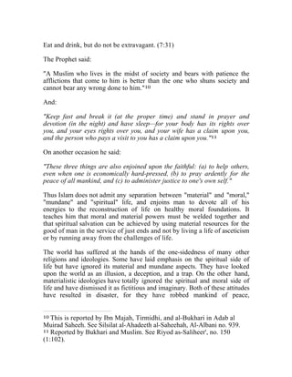 Eat and drink, but do not be extravagant. (7:31) 
The Prophet said: 
"A Muslim who lives in the midst of society and bears with patience the 
afflictions that come to him is better than the one who shuns society and 
cannot bear any wrong done to him."10 
And: 
"Keep fast and break it (at the proper time) and stand in prayer and 
devotion (in the night) and have sleep—for your body has its rights over 
you, and your eyes rights over you, and your wife has a claim upon you, 
and the person who pays a visit to you has a claim upon you."11 
On another occasion he said: 
"These three things are also enjoined upon the faithful: (a) to help others, 
even when one is economically hard-pressed, (b) to pray ardently for the 
peace of all mankind, and (c) to administer justice to one's own self." 
Thus Islam does not admit any separation between "material" and "moral," 
"mundane" and "spiritual" life, and enjoins man to devote all of his 
energies to the reconstruction of life on healthy moral foundations. It 
teaches him that moral and material powers must be welded together and 
that spiritual salvation can be achieved by using material resources for the 
good of man in the service of just ends and not by living a life of asceticism 
or by running away from the challenges of life. 
The world has suffered at the hands of the one-sidedness of many other 
religions and ideologies. Some have laid emphasis on the spiritual side of 
life but have ignored its material and mundane aspects. They have looked 
upon the world as an illusion, a deception, and a trap. On the other hand, 
materialistic ideologies have totally ignored the spiritual and moral side of 
life and have dismissed it as fictitious and imaginary. Both of these attitudes 
have resulted in disaster, for they have robbed mankind of peace, 
10 This is reported by Ibn Majah, Tirmidhi, and al-Bukhari in Adab al 
Muirad Saheeh. See Silsilat al-Ahadeeth al-Saheehah, Al-Albani no. 939. 
11 Reported by Bukhari and Muslim. See Riyod as-Saliheer', no. 150 
(1:102). 
 