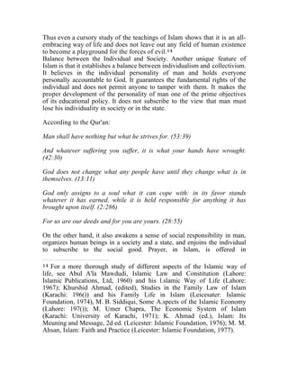 Thus even a cursory study of the teachings of Islam shows that it is an all-embracing 
way of life and does not leave out any field of human existence 
to become a playground for the forces of evil.14 
Balance between the Individual and Society. Another unique feature of 
Islam is that it establishes a balance between individualism and collectivism. 
It believes in the individual personality of man and holds everyone 
personally accountable to God. It guarantees the fundamental rights of the 
individual and does not permit anyone to tamper with them. It makes the 
proper development of the personality of man one of the prime objectives 
of its educational policy. It does not subscribe to the view that man must 
lose his individuality in society or in the state. 
According to the Qur'an: 
Man shall have nothing but what he strives for. (53:39) 
And whatever suffering you suffer, it is what your hands have wrought. 
(42:30) 
God does not change what any people have until they change what is in 
themselves. (13:11) 
God only assigns to a soul what it can cope with: in its favor stands 
whatever it has earned, while it is held responsible for anything it has 
brought upon itself. (2:286) 
For us are our deeds and for you are yours. (28:55) 
On the other hand, it also awakens a sense of social responsibility in man, 
organizes human beings in a society and a state, and enjoins the individual 
to subscribe to the social good. Prayer, in Islam, is offered in 
14 For a more thorough study of different aspects of the Islamic way of 
life, see Abul A'la Mawdudi, Islamic Law and Constitution (Lahore: 
Islamic Publications, Ltd, 1960) and his l.slamic Way of Life (Lahore: 
1967); Khurshid Ahmad, (edited), Studies in the Family Law of Islam 
(Karachi: 196()) and his Family Life in Islam (Leicesater: Islamic 
Foundation, 1974), M. B. Siddiqui, Some A.spects of the Islamic Economy 
(Lahore: 197()); M. Umer Chapra, The Economic System of Islam 
(Karachi: University of Karachi, 1971); K. Ahmad (ed.), Islam: Its 
Meuning and Message, 2d ed. (Leicester: Islamic Foundation, 1976); M. M. 
Ahsan, Islam: Faith and Practice (Leicester: Islamic Foundation, 1977). 
 