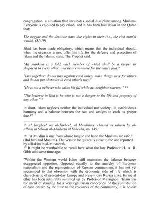 congregation, a situation that inculcates social discipline among Muslims. 
Everyone is enjoined to pay zakah, and it has been laid down in the Quran 
that: 
The beggar and the destitute have due rights in their (i.e., the rich man's) 
wealth. (51:19) 
Jihad has been made obligatory, which means that the individual should, 
when the occasion arises, offer his life for the defense and protection of 
Islam and the Islamic state. The Prophet said: 
"All mankind is a fold, each member of which shall be a keeper or 
shepherd to every other, and be accountable for the entire fold." 
"Live together; do not turn against each other; make things easy for others 
and do not put obstacles in each other's way." 
"He is not a believer who takes his fill while his neighbor starves. " 15 
"The believer in God is he who is not a danger to the life and property of 
any other."16 
In short, Islam neglects neither the individual nor society—it establishes a 
harmony and a balance between the two and assigns to each its proper 
due.17 
15 Al Targheeb wa al-Tarheeb, al Mundhiree, classed as saheeh by al- 
Albani in Silsilat al-Ahadeeth al Saheeha, no. 149. 
16 ``A Muslim is one from whose tongue and hand the Muslims are safe." 
(Bukhari and Muslim). The version he quotes is close to the one reported 
by alHakim in al-Mustadrak. 
17 It might be worthwhile to recall here what the late Professor H. A. R. 
Gibb said some time ago: 
"Within the Western world Islam still maintains the balance between 
exaggerated opposites. Opposed equally to the anarchy of European 
nationalism and the regimentation of Russian communism, it has not yet 
succumbed to that obsession with the economic side of life which is 
characteristic of present-day Europe and present-day Russia alike. Its social 
ethic has been admirably summed up by Professor Massignon: 'Islam has 
the merit of standing for a very egalitarian conception of the contribution 
of each citizen by the tithe to the resources of the community, it is hostile 
 