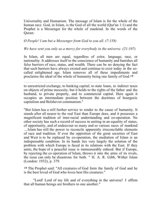 Universality and Humanism. The message of Islam is for the whole of the 
human race. God, in Islam, is the God of all the world (Qur'an 1:1) and the 
Prophet is a Messenger for the whole of mankind. In the words of the 
Quran: 
O People! I am but a Messenger from God to you all. (7:158) 
We have sent you only as a mercy for everybody in the universe. (21:107) 
In Islam, all men are equal, regardless of color, language, race, or 
nationality. It addresses itself to the conscience of humanity and banishes all 
false barriers of race, status, and wealth. There can be no denying the fact 
that such barriers have always existed and continue to exist today in the so-called 
enlightened age. Islam removes all of these impediments and 
proclaims the ideal of the whole of humanity being one family of God.18 
to unrestricted exchange, to banking capital, to state loans, to indirect taxes 
on objects of prime necessity, but it holds to the rights of the father and the 
husband, to private property, and to commercial capital. Here again it 
occupies an intermediate position between the doctrines of bourgeois 
capitalism and Bolshevist communism." 
"But Islam has a still further service to render to the cause of humanity. It 
stands after all nearer to the real East than Europe does, and it possesses a 
magnificent tradition of inter-racial understanding and co-operation. No 
other society has such a record of success in uniting in an equality of status, 
of opportunity, and of endeavour so many and so various races of mankind 
....Islam has still the power to reconcile apparently irreconcilable elements 
of race and tradition. If ever the oppisition of the great societies of East 
and West is to be replaced by co-operation, the mediation of Islam is an 
indispensable condition. In its hands lies very largely the solution of the 
problem with which Europe is faced in its relations with the East. If they 
unite, the hope of a peaceful issue is immeasurably enhced. But if Europe, 
by rejecting the co operation of Islam, throws it into the arms of its rivals, 
the issue can only be disastrous for both. " H. A. R. Gibb, Wither Islam 
(London: 1932), p. 379. 
18 The Prophet said: "All creatures of God form the family of God and he 
is the best loved of God who loves best His creatures." 
"Lord! Lord of my life and of everything in the universe! I affirm 
that all human beings are brothers to one another." 
 