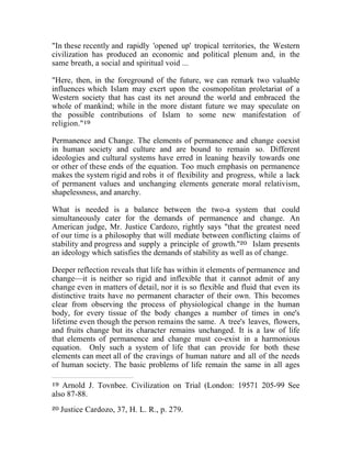 "In these recently and rapidly 'opened up' tropical territories, the Western 
civilization has produced an economic and political plenum and, in the 
same breath, a social and spiritual void ... 
"Here, then, in the foreground of the future, we can remark two valuable 
influences which Islam may exert upon the cosmopolitan proletariat of a 
Western society that has cast its net around the world and embraced the 
whole of mankind; while in the more distant future we may speculate on 
the possible contributions of Islam to some new manifestation of 
religion."19 
Permanence and Change. The elements of permanence and change coexist 
in human society and culture and are bound to remain so. Different 
ideologies and cultural systems have erred in leaning heavily towards one 
or other of these ends of the equation. Too much emphasis on permanence 
makes the system rigid and robs it of flexibility and progress, while a lack 
of permanent values and unchanging elements generate moral relativism, 
shapelessness, and anarchy. 
What is needed is a balance between the two-a system that could 
simultaneously cater for the demands of permanence and change. An 
American judge, Mr. Justice Cardozo, rightly says "that the greatest need 
of our time is a philosophy that will mediate between conflicting claims of 
stability and progress and supply a principle of growth."20 Islam presents 
an ideology which satisfies the demands of stability as well as of change. 
Deeper reflection reveals that life has within it elements of permanence and 
change—it is neither so rigid and inflexible that it cannot admit of any 
change even in matters of detail, nor it is so flexible and fluid that even its 
distinctive traits have no permanent character of their own. This becomes 
clear from observing the process of physiological change in the human 
body, for every tissue of the body changes a number of times in one's 
lifetime even though the person remains the same. A tree's leaves, flowers, 
and fruits change but its character remains unchanged. It is a law of life 
that elements of permanence and change must co-exist in a harmonious 
equation. Only such a system of life that can provide for both these 
elements can meet all of the cravings of human nature and all of the needs 
of human society. The basic problems of life remain the same in all ages 
19 Arnold J. Tovnbee. Civilization on Trial (London: 19571 205-99 See 
also 87-88. 
20 Justice Cardozo, 37, H. L. R., p. 279. 
 
