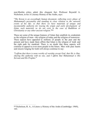 non-Muslim critics admit this eloquent fact. Professor Reynold A. 
Nicholson, in his A Literary History of the Arabs, says: 
"The Koran is an exceedingly human document, reflecting every phase of 
Muhammad's personality and standing in close relation to the outward 
events of his life; so that there we have materials of unique and 
incontestable authority for tracing the origin and early development of 
Islam, such materials as do not exist in the case of Buddhism or 
Christianity or any other ancient religion."23 
These are some of the unique features of Islam that establish its credentials 
as the religion of man—the religion of today and the religion of tomorrow. 
These aspects have appealed to millions of people in the past and the 
present and have made them affirm that Islam is the religion of truth and 
the right path for mankind. There is no doubt that these aspects will 
continue to appeal to even more people in the future. Men with pure hearts 
and sincere longing for truth will always continue to say: 
"I affirm that there is none worthy of worship except God, that He is One, 
sharing His authority with no one, and I affirm that Muhammad is His 
Servant and His Prophet." 
23 Nicholson, R. A., A Litera~y History of the Arahs (Cambridge: 1969), 
143. 
