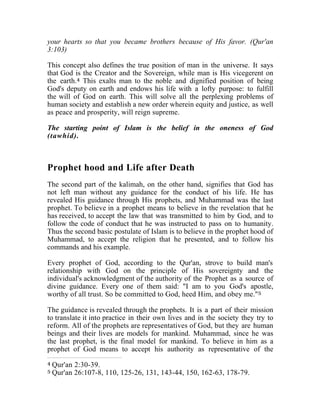 your hearts so that you became brothers because of His favor. (Qur'an 
3:103) 
This concept also defines the true position of man in the universe. It says 
that God is the Creator and the Sovereign, while man is His vicegerent on 
the earth.4 This exalts man to the noble and dignified position of being 
God's deputy on earth and endows his life with a lofty purpose: to fulfill 
the will of God on earth. This will solve all the perplexing problems of 
human society and establish a new order wherein equity and justice, as well 
as peace and prosperity, will reign supreme. 
The starting point of Islam is the belief in the oneness of God 
(tawhid). 
Prophet hood and Life after Death 
The second part of the kalimah, on the other hand, signifies that God has 
not left man without any guidance for the conduct of his life. He has 
revealed His guidance through His prophets, and Muhammad was the last 
prophet. To believe in a prophet means to believe in the revelation that he 
has received, to accept the law that was transmitted to him by God, and to 
follow the code of conduct that he was instructed to pass on to humanity. 
Thus the second basic postulate of Islam is to believe in the prophet hood of 
Muhammad, to accept the religion that he presented, and to follow his 
commands and his example. 
Every prophet of God, according to the Qur'an, strove to build man's 
relationship with God on the principle of His sovereignty and the 
individual's acknowledgment of the authority of the Prophet as a source of 
divine guidance. Every one of them said: "I am to you God's apostle, 
worthy of all trust. So be committed to God, heed Him, and obey me."5 
The guidance is revealed through the prophets. It is a part of their mission 
to translate it into practice in their own lives and in the society they try to 
reform. All of the prophets are representatives of God, but they are human 
beings and their lives are models for mankind. Muhammad, since he was 
the last prophet, is the final model for mankind. To believe in him as a 
prophet of God means to accept his authority as representative of the 
4 Qur'an 2:30-39. 
5 Qur'an 26:107-8, 110, 125-26, 131, 143-44, 150, 162-63, 178-79. 
 