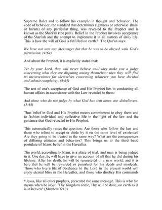 Supreme Ruler and to follow his example in thought and behavior. The 
code of behavior, the standard that determines rightness or otherwise (halal 
or haram) of any particular thing, was revealed to the Prophet and is 
known as the Shari'ah (the path). Belief in the Prophet involves acceptance 
of the Shari'ah and the attempt to implement it in all matters of daily life. 
This is how the will of God is fulfilled on earth.6 The Qur'an says: 
We have not sent any Messenger but that he was to be obeyed with God's 
permission. (4:64) 
And about the Prophet, it is explicitly stated that: 
Yet by your Lord, they will never believe until they make you a judge 
concerning what they are disputing among themselves; then they will find 
no inconvenience for themselves concerning whatever you have decided 
and submit completely. (4:65) 
The test of one's acceptance of God and His Prophet lies in conducting all 
human affairs in accordance with the Law revealed to them: 
And those who do not judge by what God has sent down are disbelievers. 
(5:44) 
Thus belief in God and His Prophet means commitment to obey them and 
to fashion individual and collective life in the light of the law and the 
guidance that God revealed to His Prophet. 
This automatically raises the question: Are those who follow the law and 
those who refuse to accept or abide by it on the same level of existence? 
Are they going to be treated in the same way? What are the consequences 
of differing attitudes and behaviors? This brings us to the third basic 
postulate of Islam: belief in the Hereafter. 
The world, according to Islam, is a place of trial, and man is being judged 
in it. One day, he will have to give an account of all that he did during his 
lifetime. After his death, he will be resurrected in a new world, and it is 
here that he will be rewarded or punished for his deeds and misdeeds. 
Those who live a life of obedience to the Lord in the present world will 
enjoy eternal bliss in the Hereafter, and those who disobey His commands 
6 Jesus, like all other prophets, presented the same message. This is what he 
means when he says: `'Thy Kingdom come, Thy will be done, on earth as it 
is in heaven" (Matthew 6:10). 
 