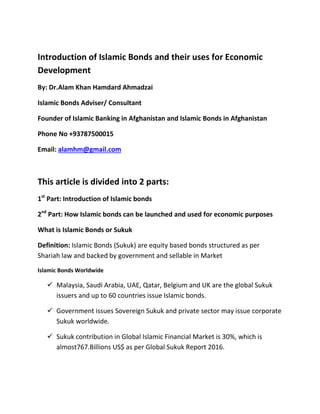 Introduction of Islamic Bonds and their uses for Economic
Development
By: Dr.Alam Khan Hamdard Ahmadzai
Islamic Bonds Adviser/ Consultant
Founder of Islamic Banking in Afghanistan and Islamic Bonds in Afghanistan
Phone No +93787500015
Email: alamhm@gmail.com
This article is divided into 2 parts:
1st
Part: Introduction of Islamic bonds
2nd
Part: How Islamic bonds can be launched and used for economic purposes
What is Islamic Bonds or Sukuk
Definition: Islamic Bonds (Sukuk) are equity based bonds structured as per
Shariah law and backed by government and sellable in Market
Islamic Bonds Worldwide
 Malaysia, Saudi Arabia, UAE, Qatar, Belgium and UK are the global Sukuk
issuers and up to 60 countries issue Islamic bonds.
 Government issues Sovereign Sukuk and private sector may issue corporate
Sukuk worldwide.
 Sukuk contribution in Global Islamic Financial Market is 30%, which is
almost767.Billions US$ as per Global Sukuk Report 2016.
 