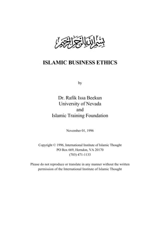 ISLAMIC BUSINESS ETHICS
by
Dr. Rafik Issa Beekun
University of Nevada
and
Islamic Training Foundation
November 01, 1996
Copyright © 1996, International Institute of Islamic Thought
PO Box 669, Herndon, VA 20170
(703) 471-1133
Please do not reproduce or translate in any manner without the written
permission of the International Institute of Islamic Thought
 