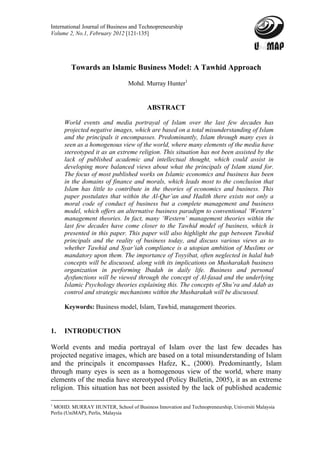 International Journal of Business and Technopreneurship
Volume 2, No.1, February 2012 [121-135]




        Towards an Islamic Business Model: A Tawhid Approach

                                Mohd. Murray Hunter1


                                        ABSTRACT

     World events and media portrayal of Islam over the last few decades has
     projected negative images, which are based on a total misunderstanding of Islam
     and the principals it encompasses. Predominantly, Islam through many eyes is
     seen as a homogenous view of the world, where many elements of the media have
     stereotyped it as an extreme religion. This situation has not been assisted by the
     lack of published academic and intellectual thought, which could assist in
     developing more balanced views about what the principals of Islam stand for.
     The focus of most published works on Islamic economics and business has been
     in the domains of finance and morals, which leads most to the conclusion that
     Islam has little to contribute in the theories of economics and business. This
     paper postulates that within the Al-Qur’an and Hadith there exists not only a
     moral code of conduct of business but a complete management and business
     model, which offers an alternative business paradigm to conventional ‘Western’
     management theories. In fact, many ‘Western’ management theories within the
     last few decades have come closer to the Tawhid model of business, which is
     presented in this paper. This paper will also highlight the gap between Tawhid
     principals and the reality of business today, and discuss various views as to
     whether Tawhid and Syar’iah compliance is a utopian ambition of Muslims or
     mandatory upon them. The importance of Toyyibat, often neglected in halal hub
     concepts will be discussed, along with its implications on Musharakah business
     organization in performing Ibadah in daily life. Business and personal
     dysfunctions will be viewed through the concept of Al-fasad and the underlying
     Islamic Psychology theories explaining this. The concepts of Shu’ra and Adab as
     control and strategic mechanisms within the Musharakah will be discussed.

     Keywords: Business model, Islam, Tawhid, management theories.


1.   INTRODUCTION

World events and media portrayal of Islam over the last few decades has
projected negative images, which are based on a total misunderstanding of Islam
and the principals it encompasses Hafez, K., (2000). Predominantly, Islam
through many eyes is seen as a homogenous view of the world, where many
elements of the media have stereotyped (Policy Bulletin, 2005), it as an extreme
religion. This situation has not been assisted by the lack of published academic

1
  MOHD. MURRAY HUNTER, School of Business Innovation and Technopreneurship, Universiti Malaysia
Perlis (UniMAP), Perlis, Malaysia
 