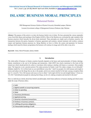 International Journal of Recent Research in Commerce Economics and Management (IJRRCEM)
Vol. 1, Issue 1, pp: (23-28), Month: April-June 2014, Available at: www.paperpublications.org
Page | 23
Paper Publications
ISLAMIC BUSINESS MORAL PRINCIPLES
Muhammad Hashim
PhD Management Sciences Scholar at Preston University Islamabad campus, Pakistan.
Lecturer Government college of Management Sciences Peshawar, kpk, Pakistan
Abstract: The purpose of this article is to show the business beliefs view in Islam. We have presented the various repeatedly
verses from Holy Quran and teachings of the Prophet (SAWA). Most of the Muslims are overlooked the right standard of the
business practices which basically the divine book mentioned. These principles are simple such as business sincerity, fair
transactions between the parties, humanity in business agreement and contracts, rational treatment with workers, common
respect and legitimate business practices etc. Being Muslims we have to follow the system and parameter for business
dealings which stated by Islamic jurisprudence the business will continue its image and will be able to stay alive.
Keywords: Islam, Moral Principles, Quran, Hadith
I. Introduction
The whole pillar of business in Islamic countries basically depends on the basics and moral principles of Islamic ideology.
Islamic monotheism is the soul of all dealings and transactions. Allah (SWT) has clearly mentioned in His book all the
related acts which should perform by sellers or merchants while making or dealing with buyers or customers. Holy prophet
states “the hypocrite is not a promise person if he makes promise he breaks it and if he makes compact, he act disloyally”
(Bukhari, hadith No: 32). In Holy book we can read different verses like “ And O my people, Give full measure and weight in
justice and reduce not the things that are due to the people, and do not commit mischief in the land, causing corruption.(Hud,
part 12, verse,85.) “Give full measure and cause no loss to others” And weigh with the true and straight balance.” (Verse no:
181,182) “And defraud not people by reducing their things, nor do evil, making corruption and mischief in the land.”
Here we shall discuss shortly about those beliefs and philosophy which Islam authorizes in business dealing and which comes
under the scope of business ethics.
1. Faith
2. Rightful wealth on acquiring property.
3. Order to spending
4. Zakat
5. Parsimony (thriftiness)
6. legalized earning
7. Sincerity in business transactions.
8. Kindness in business contacts.
9. Fulfilling all business obligations.
10. Reasonable handling of staff.
 