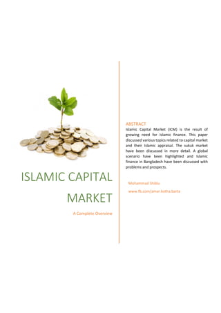 ISLAMIC CAPITAL
MARKET
A Complete Overview
ABSTRACT
Islamic Capital Market (ICM) is the result of
growing need for Islamic finance. This paper
discussed various topics related to capital market
and their Islamic appraisal. The sukuk market
have been discussed in more detail. A global
scenario have been highlighted and Islamic
finance in Bangladesh have been discussed with
problems and prospects.
Mohammad Shiblu
www.fb.com/amar.kotha.barta
 