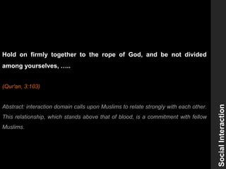 SocialInteraction
Hold on firmly together to the rope of God, and be not divided
among yourselves, …..
(Qur'an, 3:103)
Abstract: interaction domain calls upon Muslims to relate strongly with each other.
This relationship, which stands above that of blood, is a commitment with fellow
Muslims.
 