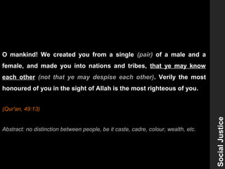 O mankind! We created you from a single (pair) of a male and a
female, and made you into nations and tribes, that ye may know
each other (not that ye may despise each other). Verily the most
honoured of you in the sight of Allah is the most righteous of you.
(Qur'an, 49:13)
Abstract: no distinction between people, be it caste, cadre, colour, wealth, etc.
SocialJustice
 