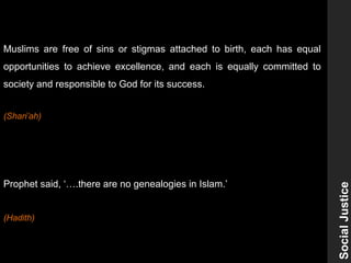 SocialJustice
Muslims are free of sins or stigmas attached to birth, each has equal
opportunities to achieve excellence, and each is equally committed to
society and responsible to God for its success.
(Shari’ah)
Prophet said, ‘….there are no genealogies in Islam.’
(Hadith)
 