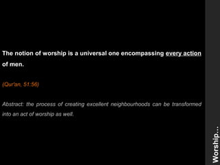 The notion of worship is a universal one encompassing every action
of men.
(Qur'an, 51:56)
Abstract: the process of creating excellent neighbourhoods can be transformed
into an act of worship as well.
Worship…
 