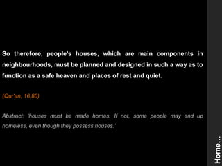 So therefore, people's houses, which are main components in
neighbourhoods, must be planned and designed in such a way as to
function as a safe heaven and places of rest and quiet.
(Qur'an, 16:80)
Abstract: ‘houses must be made homes. If not, some people may end up
homeless, even though they possess houses.’
Home…
 
