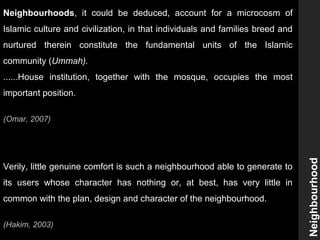 Neighbourhoods, it could be deduced, account for a microcosm of
Islamic culture and civilization, in that individuals and families breed and
nurtured therein constitute the fundamental units of the Islamic
community (Ummah).
......House institution, together with the mosque, occupies the most
important position.
(Omar, 2007)
Verily, little genuine comfort is such a neighbourhood able to generate to
its users whose character has nothing or, at best, has very little in
common with the plan, design and character of the neighbourhood.
(Hakim, 2003)
Neighbourhood
 