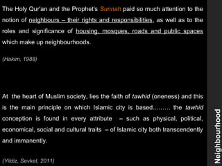 The Holy Qur'an and the Prophet's Sunnah paid so much attention to the
notion of neighbours – their rights and responsibilities, as well as to the
roles and significance of housing, mosques, roads and public spaces
which make up neighbourhoods.
(Hakim, 1988)
At the heart of Muslim society, lies the faith of tawhid (oneness) and this
is the main principle on which Islamic city is based…..…. the tawhid
conception is found in every attribute – such as physical, political,
economical, social and cultural traits – of Islamic city both transcendently
and immanently.
(Yildiz, Sevket, 2011)
Neighbourhood
 