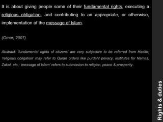 It is about giving people some of their fundamental rights, executing a
religious obligation, and contributing to an appropriate, or otherwise,
implementation of the message of Islam.
(Omar, 2007)
Abstract: ‘fundamental rights of citizens’ are very subjective to be referred from Hadith;
‘religious obligation’ may refer to Quran orders like purdah/ privacy, institutes for Namaz,
Zakat, etc.; ‘message of Islam’ refers to submission to religion, peace & prosperity.
Rights&duties
 