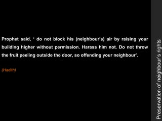 Preservationofneighbour’srights
Prophet said, ‘ do not block his (neighbour’s) air by raising your
building higher without permission. Harass him not. Do not throw
the fruit peeling outside the door, so offending your neighbour’.
(Hadith)
 