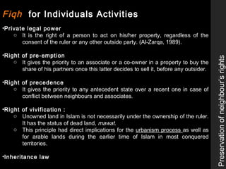 Fiqh for Individuals Activities
•Private legal power
o It is the right of a person to act on his/her property, regardless of the
consent of the ruler or any other outside party. (Al-Zarqa, 1989).
•Right of pre-emption
o It gives the priority to an associate or a co-owner in a property to buy the
share of his partners once this latter decides to sell it, before any outsider.
•Right of precedence
o It gives the priority to any antecedent state over a recent one in case of
conflict between neighbours and associates.
•Right of vivification :
o Unowned land in Islam is not necessarily under the ownership of the ruler.
It has the status of dead land, mawat.
o This principle had direct implications for the urbanism process as well as
for arable lands during the earlier time of Islam in most conquered
territories.
•Inheritance law
Preservationofneighbour’srights
 