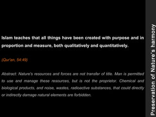 Islam teaches that all things have been created with purpose and in
proportion and measure, both qualitatively and quantitatively.
(Qur'an, 54:49)
Abstract: Nature's resources and forces are not transfer of title. Man is permitted
to use and manage these resources, but is not the proprietor. Chemical and
biological products, and noise, wastes, radioactive substances, that could directly
or indirectly damage natural elements are forbidden.
PreservationofNature’sharmony
 