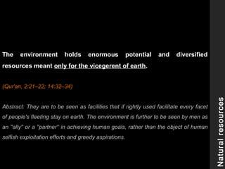 The environment holds enormous potential and diversified
resources meant only for the vicegerent of earth.
(Qur'an, 2:21–22; 14:32–34)
Abstract: They are to be seen as facilities that if rightly used facilitate every facet
of people's fleeting stay on earth. The environment is further to be seen by men as
an ''ally'' or a ''partner'‘ in achieving human goals, rather than the object of human
selfish exploitation efforts and greedy aspirations.
Naturalresources
 