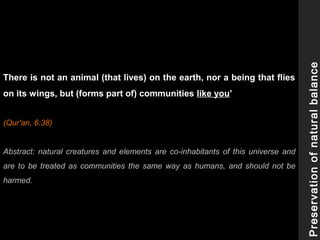There is not an animal (that lives) on the earth, nor a being that flies
on its wings, but (forms part of) communities like you’
(Qur'an, 6:38)
Abstract: natural creatures and elements are co-inhabitants of this universe and
are to be treated as communities the same way as humans, and should not be
harmed.
Preservationofnaturalbalance
 