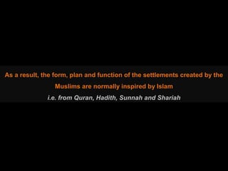 As a result, the form, plan and function of the settlements created by the
Muslims are normally inspired by Islam
i.e. from Quran, Hadith, Sunnah and Shariah
 