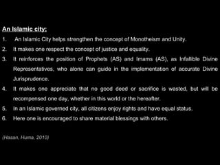 An Islamic city;
1. An Islamic City helps strengthen the concept of Monotheism and Unity.
2. It makes one respect the concept of justice and equality.
3. It reinforces the position of Prophets (AS) and Imams (AS), as Infallible Divine
Representatives, who alone can guide in the implementation of accurate Divine
Jurisprudence.
4. It makes one appreciate that no good deed or sacrifice is wasted, but will be
recompensed one day, whether in this world or the hereafter.
5. In an Islamic governed city, all citizens enjoy rights and have equal status.
6. Here one is encouraged to share material blessings with others.
(Hasan, Huma, 2010)
 