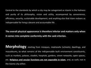 Central to the standards by which a city may be categorized as Islamic is the holiness
and purity of its philosophy, vision and utility, accompanied by convenience,
efficiency, security, sustainable development, and anything else that Islam reckons as
indispensable for living a decent and accountable life.
The overall physical appearance is therefore inferior and matters only when
it comes into complete conformity with the said criterion.
Morphology, starting from mosques, madrasahs (schools), dwellings, and
mausoleums, to what remains of the indispensable built environment constituents,
such as markets, palaces, citadels, hospitals, gardens, street networks, open spaces,
etc. Religious and secular functions are not separable in Islam, and, as such, not in
the Islamic city either.
 
