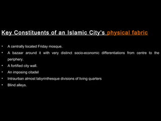 Key Constituents of an Islamic City’s physical fabric
• A centrally located Friday mosque.
• A bazaar around it with very distinct socio-economic differentiations from centre to the
periphery.
• A fortified city wall.
• An imposing citadel
• Intraurban almost labyrinthesque divisions of living quarters
• Blind alleys.
 