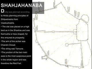 The city was planned according
to Hindu planning principles of
Shilpashastra from
Vaastushastra.
• The site was placed on a high
land as in the Shastras and was
Karmukha or bow shaped, for
this ensured its prosperity.
•The arm of the archer was
Chandni Chowk
•The string was Yamuna.
•The junction of the two main
axes is the most auspicious point
in the whole region and was
therefore the Red Fort.
SHAHJAHANABA
D
 