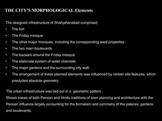 The designed infrastructure of Shahjahanabad comprised;
• The fort
• The Friday mosque
• The other major mosques, including the corresponding waqf properties
• The two main boulevards
• The bazaars around the Friday mosque
• The elaborate system of water channels
• The major gardens and the surrounding city wall.
• The arrangement of these planned elements was influenced by certain site features, which
precluded absolute geometry.
THE CITY’S MORPHOLOGICAL Elements
The urban infrastructure was laid out in a geometric pattern .
Shows traces of both Persian and Hindu traditions of town planning and architecture with the
Persian influence largely accounting for the formalism and symmetry of the palaces, gardens
and boulevards.
 