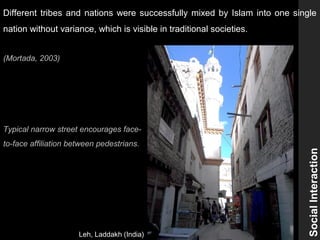 Typical narrow street encourages face-
to-face affiliation between pedestrians.
SocialInteraction
Different tribes and nations were successfully mixed by Islam into one single
nation without variance, which is visible in traditional societies.
(Mortada, 2003)
Leh, Laddakh (India)
 