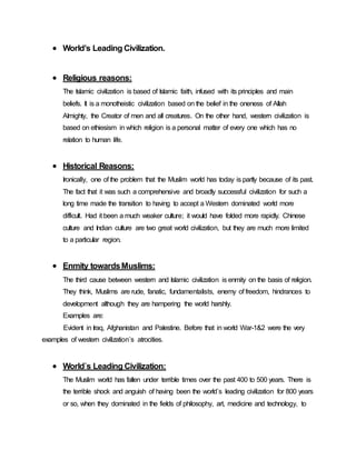  World’s Leading Civilization.
 Religious reasons:
The Islamic civilization is based of Islamic faith, infused with its principles and main
beliefs. It is a monotheistic civilization based on the belief in the oneness of Allah
Almighty, the Creator of men and all creatures. On the other hand, western civilization is
based on ethiesism in which religion is a personal matter of every one which has no
relation to human life.
 Historical Reasons:
Ironically, one of the problem that the Muslim world has today is partly because of its past.
The fact that it was such a comprehensive and broadly successful civilization for such a
long time made the transition to having to accept a Western dominated world more
difficult. Had it been a much weaker culture; it would have folded more rapidly. Chinese
culture and Indian culture are two great world civilization, but they are much more limited
to a particular region.
 Enmity towardsMuslims:
The third cause between western and Islamic civilization is enmity on the basis of religion.
They think, Muslims are rude, fanatic, fundamentalists, enemy of freedom, hindrances to
development although they are hampering the world harshly.
Examples are:
Evident in Iraq, Afghanistan and Palestine. Before that in world War-1&2 were the very
examples of western civilization`s atrocities.
 World`s Leading Civilization:
The Muslim world has fallen under terrible times over the past 400 to 500 years. There is
the terrible shock and anguish of having been the world`s leading civilization for 800 years
or so, when they dominated in the fields of philosophy, art, medicine and technology, to
 