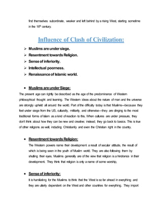 find themselves subordinate, weaker and left behind by a rising West, starting sometime
in the 16th century.
Influence of Clash of Civilization:
 Muslims areundersiege.
 Resentment towardsReligion.
 Senseof inferiority.
 Intellectual poorness.
 Renaissanceof Islamic world.
 Muslims areunderSiege:
The present age can rightly be described as the age of the predominance of Western
philosophical thought and learning. The Western ideas about the nature of man and the universe
are strongly upheld all around the world. Part of the difficulty today is that Muslims---because they
feel under siege from the US, culturally, militarily, and otherwise---they are clinging to the most
traditional forms of Islam as a kind of reaction to this. When cultures are under pressure, they
don’t think about how they can be new and creative; instead, they go back to basics. This is true
of other religions as well, including Christianity and even the Christian right in the country.
 Resentment towardsReligion:
The Western powers name their development a result of secular attitude, the result of
which is being seen in the youth of Muslim world. They are also following them by
shutting their eyes. Muslims generally are of the view that religion is a hindrance in their
development. They think that religion is only a name of some worship,
 Senseof inferiority:
It is humiliating for the Muslims to think that the West is so far ahead in everything and
they are utterly dependent on the West and other countries for everything. They import
 
