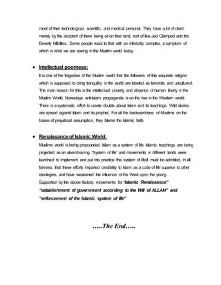 most of their technological, scientific, and medical personal. They have a lot of clash
merely by the accident of there being oil on their land, sort of like Jed Clamped and the
Beverly hillbillies. Some people react to that with an inferiority complex, a symptom of
which is what we are seeing in the Muslim world today.
 Intellectual poorness:
It is one of the tragedies of the Muslim world that the followers of this exquisite religion
which is supposed to bring tranquility in the world are labeled as terrorists and uncultured.
The main reason for this is the intellectual poverty and absence of human liberty inthe
Muslim World. Nowadays anti-Islam propaganda is on the rise in the Western world.
There is a systematic effort to create doubts about Islam and its teachings. Wild stories
are spread against Islam and its prophet. For all the backwardness of Muslims on the
bases of prejudicial assumption, they blame the Islamic faith.
 Renaissanceof Islamic World:
Muslims world is being propounded Islam as a system of life. Islamic teachings are being
projected as an all-embracing “System of life” and movements in different lands were
launched to implement and put into practice this system of life.It must be admitted, in all
fairness, that these efforts imparted credibility to Islam as a code of life superior to other
ideologies, and have weakened the influence of the West upon the young.
Supported by the above factors, movements for “Islamic Renaissance”
“establishment of government according to the Will of ALLAH” and
“enforcement of the Islamic system of life”
…..The End…..
 
