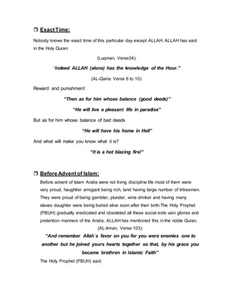  ExactTime:
Nobody knows the exact time of this particular day except ALLAH. ALLAH has said
in the Holy Quran:
(Luqman, Verse34):
“Indeed ALLAH (alone) has the knowledge of the Hour.”
(AL-Qaria: Verse 6 to 10):
Reward and punishment:
“Then as for him whose balance (good deeds)”
“He will live a pleasant life in paradise”
But as for him whose balance of bad deeds
“He will have his home in Hell”
And what will make you know what it is?
“It is a hot blazing fire!”
 Before Advent of Islam:
Before advent of Islam Arabs were not living discipline life most of them were
very proud, haughtier arrogant being rich, land having large number of tribesmen.
They were proud of being gambler, plunder, wine drinker and having many
slaves daughter were being buried alive soon after their birth.The Holy Prophet
(PBUH) gradually eradicated and obsoleted all these social evils vain glories and
pretention manners of the Arabs. ALLAH has mentioned this in the noble Quran.
(AL-Imran, Verse 103):
“And remember Allah`s favor on you for you were enemies one to
another but he joined yours hearts together so that, by his grace you
became brethren in Islamic Faith”
The Holy Prophet (PBUH) said:
 