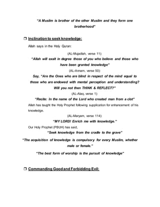 “A Muslim is brother of the other Muslim and they form one
brotherhood”
 Inclination to seek knowledge:
Allah says in the Holy Quran:
(AL-Mujadlah, verse 11):
“Allah will exalt in degree those of you who believe and those who
have been granted knowledge”
(AL-Annam, verse 50):
Say, “Are the Ones who are blind in respect of the mind equal to
those who are endowed with mental perception and understanding?
Will you not then THINK & REFLECT?”
(AL-Alaq, verse 1):
“Recite: In the name of the Lord who created man from a clot”
Allah has taught the Holy Prophet following supplication for enhancement of his
knowledge.
(AL-Maryam, verse 114):
“MY LORD! Enrich me with knowledge.”
Our Holy Prophet (PBUH) has said,
“Seek knowledge from the cradle to the grave”
“The acquisition of knowledge is compulsory for every Muslim, whether
male or female.”
“The best form of worship is the pursuit of knowledge”
 Commanding Goodand Forbidding Evil:
 