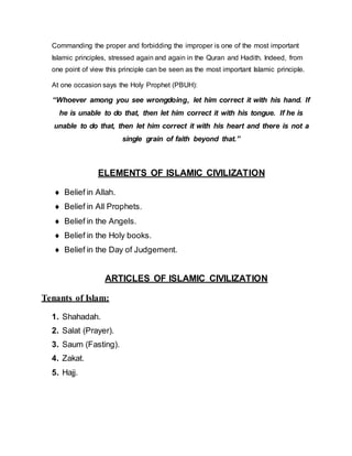 Commanding the proper and forbidding the improper is one of the most important
Islamic principles, stressed again and again in the Quran and Hadith. Indeed, from
one point of view this principle can be seen as the most important Islamic principle.
At one occasion says the Holy Prophet (PBUH):
“Whoever among you see wrongdoing, let him correct it with his hand. If
he is unable to do that, then let him correct it with his tongue. If he is
unable to do that, then let him correct it with his heart and there is not a
single grain of faith beyond that.”
ELEMENTS OF ISLAMIC CIVILIZATION
 Belief in Allah.
 Belief in All Prophets.
 Belief in the Angels.
 Belief in the Holy books.
 Belief in the Day of Judgement.
ARTICLES OF ISLAMIC CIVILIZATION
Tenants of Islam:
1. Shahadah.
2. Salat (Prayer).
3. Saum (Fasting).
4. Zakat.
5. Hajj.
 