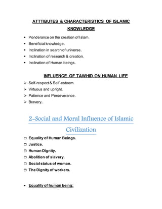 ATTTIBUTES & CHARACTERISTICS OF ISLAMIC
KNOWLEDGE
 Ponderance on the creation of Islam.
 Beneficialknowledge.
 Inclination in search of universe.
 Inclination of research & creation.
 Inclination of Human beings.
INFLUENCE OF TAWHID ON HUMAN LIFE
 Self-respect& Self-esteem.
 Virtuous and upright.
 Patience and Perseverance.
 Bravery..
2-Social and Moral Influence of Islamic
Civilization
 Equality of Human Beings.
 Justice.
 Human Dignity.
 Abolition of slavery.
 Socialstatus of woman.
 The Dignity of workers.
 Equality of human being:
 